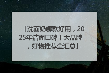 洗面奶哪款好用，2025年洁面口碑十大品牌，好物推荐全汇总