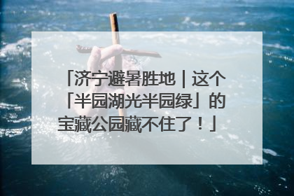 济宁避暑胜地｜这个「半园湖光半园绿」的宝藏公园藏不住了！
