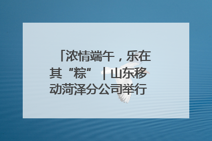 浓情端午，乐在其“粽”｜山东移动菏泽分公司举行端午节主题活动