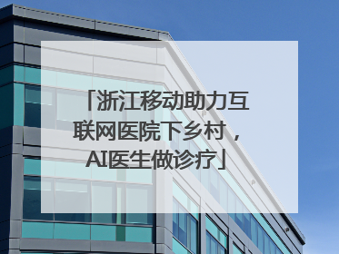 浙江移动助力互联网医院下乡村，AI医生做诊疗