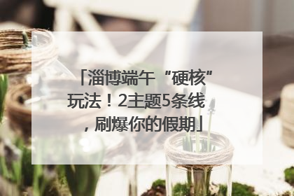 淄博端午“硬核”玩法！2主题5条线，刷爆你的假期