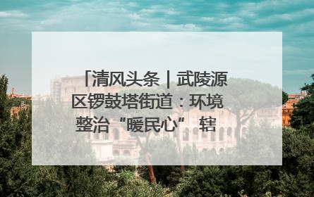 清风头条｜武陵源区锣鼓塔街道：环境整治“暖民心” 辖区面貌“靓”起来