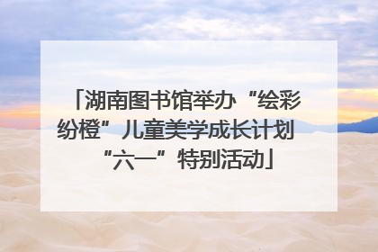 湖南图书馆举办“绘彩纷橙”儿童美学成长计划“六一”特别活动