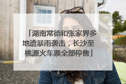 湖南常德和张家界多地遭暴雨袭击，长沙至桃源火车票全部停售