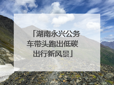 湖南永兴公务车带头跑出低碳出行新风景