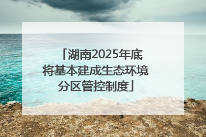 湖南2025年底将基本建成生态环境分区管控制度