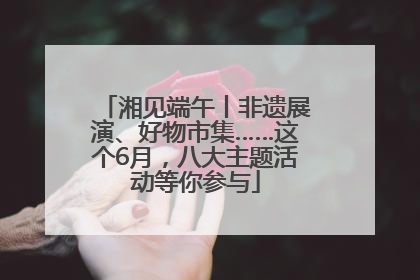 湘见端午丨非遗展演、好物市集……这个6月，八大主题活动等你参与