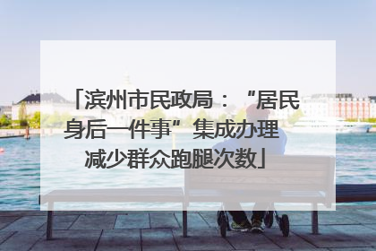 滨州市民政局：“居民身后一件事”集成办理 减少群众跑腿次数