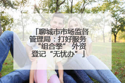 聊城市市场监督管理局：打好服务“组合拳” 外资登记“无忧办”