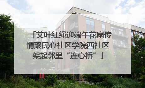 艾叶红绳迎端午花扇传情聚民心社区学院西社区架起邻里“连心桥”