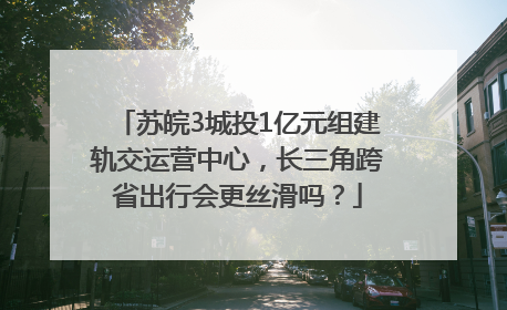 苏皖3城投1亿元组建轨交运营中心，长三角跨省出行会更丝滑吗？