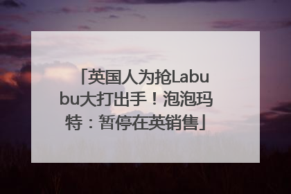 英国人为抢Labubu大打出手！泡泡玛特：暂停在英销售