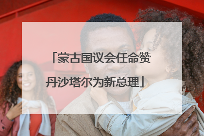 蒙古国议会任命赞丹沙塔尔为新总理