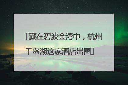 藏在碧波金湾中，杭州千岛湖这家酒店出圈