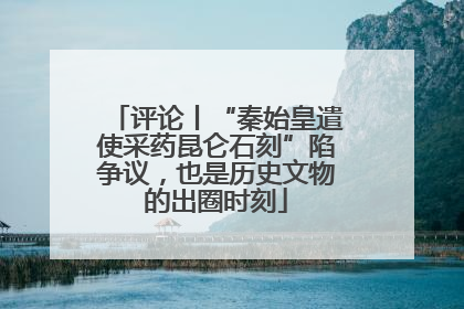 评论丨“秦始皇遣使采药昆仑石刻”陷争议，也是历史文物的出圈时刻