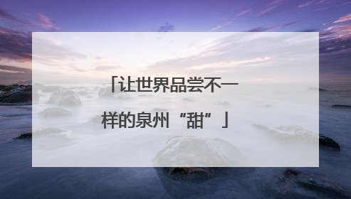 让世界品尝不一样的泉州“甜”
