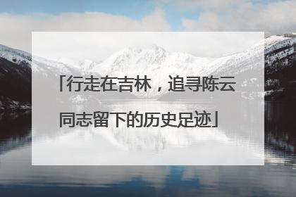 行走在吉林，追寻陈云同志留下的历史足迹