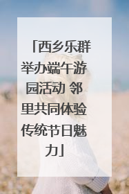 西乡乐群举办端午游园活动 邻里共同体验传统节日魅力