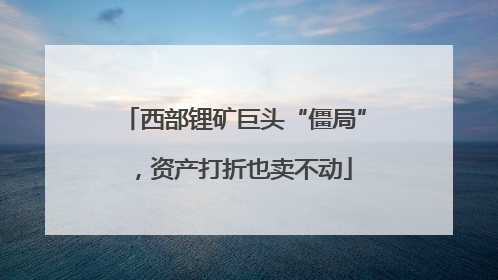 西部锂矿巨头“僵局”，资产打折也卖不动