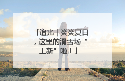 追光｜炎炎夏日，这里的滑雪场“上新”啦！
