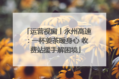 运营视窗丨永州高速：一杯姜茶暖身心 收费站援手解困境