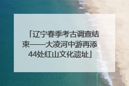 辽宁春季考古调查结束——大凌河中游再添44处红山文化遗址