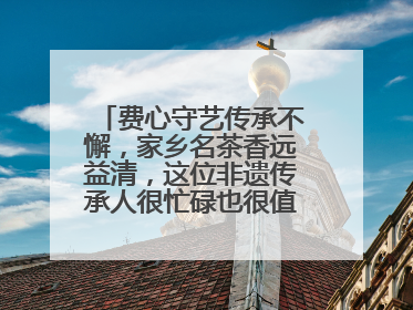 费心守艺传承不懈，家乡名茶香远益清，这位非遗传承人很忙碌也很值得总结