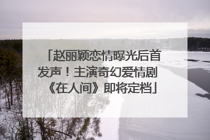 赵丽颖恋情曝光后首发声！主演奇幻爱情剧《在人间》即将定档
