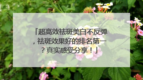 超高效祛斑美白不反弹，祛斑效果好的排名第一？真实感受分享！