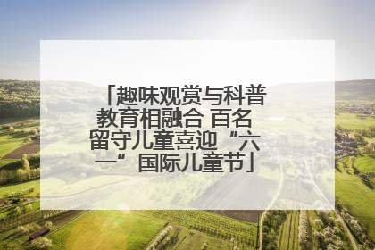 趣味观赏与科普教育相融合 百名留守儿童喜迎“六一”国际儿童节