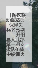 跨区联动砺精兵 保障尖兵齐亮剑——开阳县人武部第一期支援队伍集中轮训火热启幕