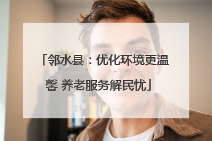 邻水县：优化环境更温馨 养老服务解民忧