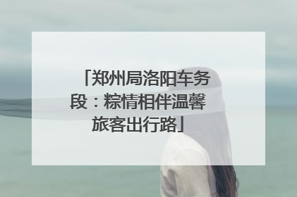 郑州局洛阳车务段：粽情相伴温馨旅客出行路