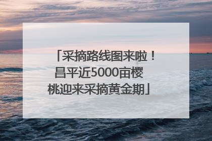 采摘路线图来啦！昌平近5000亩樱桃迎来采摘黄金期
