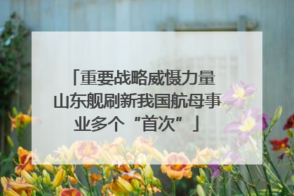 重要战略威慑力量 山东舰刷新我国航母事业多个“首次”