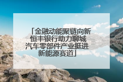 金融动能聚链向新 恒丰银行助力聊城汽车零部件产业挺进新能源赛道
