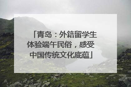 青岛：外籍留学生体验端午民俗，感受中国传统文化底蕴