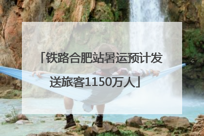 铁路合肥站暑运预计发送旅客1150万人