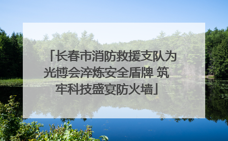 长春市消防救援支队为光博会淬炼安全盾牌 筑牢科技盛宴防火墙