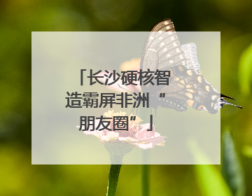长沙硬核智造霸屏非洲“朋友圈”