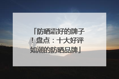 防晒霜好的牌子！盘点：十大好评如潮的防晒品牌