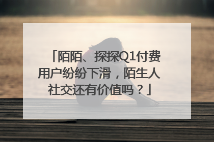 陌陌、探探Q1付费用户纷纷下滑，陌生人社交还有价值吗？