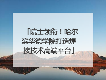 院士领衔！哈尔滨华德学院打造焊接技术高端平台