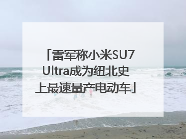 雷军称小米SU7 Ultra成为纽北史上最速量产电动车