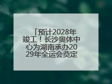 预计2028年竣工！长沙奥体中心为湖南承办2029年全运会奠定坚实基础