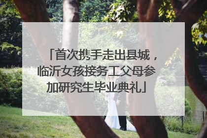 首次携手走出县城，临沂女孩接务工父母参加研究生毕业典礼
