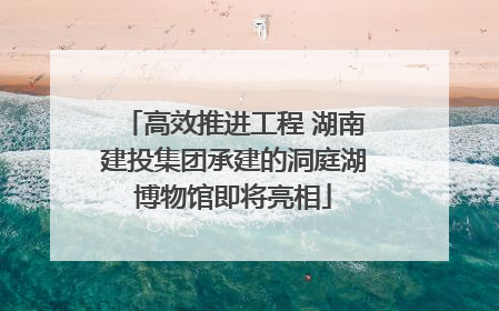 高效推进工程 湖南建投集团承建的洞庭湖博物馆即将亮相