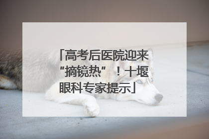 高考后医院迎来“摘镜热”！十堰眼科专家提示