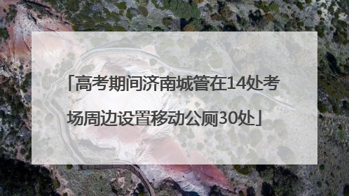 高考期间济南城管在14处考场周边设置移动公厕30处