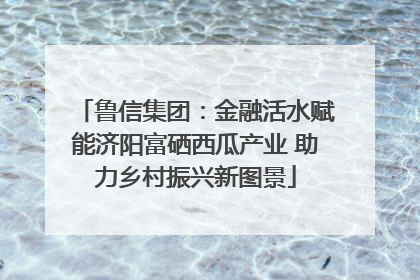 鲁信集团：金融活水赋能济阳富硒西瓜产业 助力乡村振兴新图景
